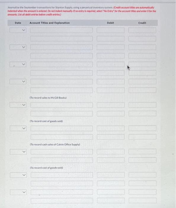 Journalize the September transactions for Stanton Supply, using a perpetual inventory system (Credit account titles are automatically
Indented when the amount is entered. Do not Indent manually. If ne entry is required, select "No Entry for the account titles and enter for the
amounts, List all debit entries before credit entries)
Account Titles and Explanation
Date
(To record sales to McGill Books)
(To record cost of goods sold)
(To record cash sales of Calvin Office Supply)
(To record cost of goods sold)
Debit
|||
Credit
DOBD 00:00:00 000