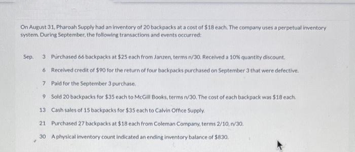 On August 31, Pharoah Supply had an inventory of 20 backpacks at a cost of $18 each. The company uses a perpetual inventory
system. During September, the following transactions and events occurred:
Sep. 3 Purchased 66 backpacks at $25 each from Janzen, terms n/30. Received a 10% quantity discount.
6 Received credit of $90 for the return of four backpacks purchased on September 3 that were defective.
Paid for the September 3 purchase,
7
9 Sold 20 backpacks for $35 each to McGill Books, terms n/30. The cost of each backpack was $18 each.
13 Cash sales of 15 backpacks for $35 each to Calvin Office Supply.
21 Purchased 27 backpacks at $18 each from Coleman Company, terms 2/10, n/30.
30 A physical inventory count indicated an ending inventory balance of $830.