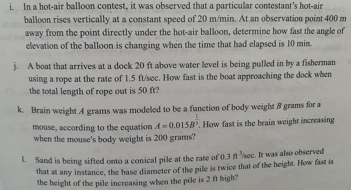 i. In a hot-air balloon contest, it was observed that a particular contestant's hot-air
balloon rises vertically at a constant speed of 20 m/min. At an observation point 400 m
away from the point directly under the hot-air balloon, determine how fast the angle of
elevation of the balloon is changing when the time that had elapsed is 10 min.
j. A boat that arrives at a dock 20 ft above water level is being pulled in by a fisherman
using a rope at the rate of 1.5 ft/sec. How fast is the boat approaching the dock when
the total length of rope out is 50 ft?
K. Brain weight A grams was modeled to be a function of body weight B grams for a
mouse, according to the equation A = 0.015B3. How fast is the brain weight increasing
when the mouse's body weight is 200 grams?
1. Sand is being sifted onto a conical pile at the rate of 0.3 ft /sec. It was also observed
thát at any instance, the base diameter of the pile is twice that of the height. How fast is
the height of the pile increasing when the pile is 2 ft high?
