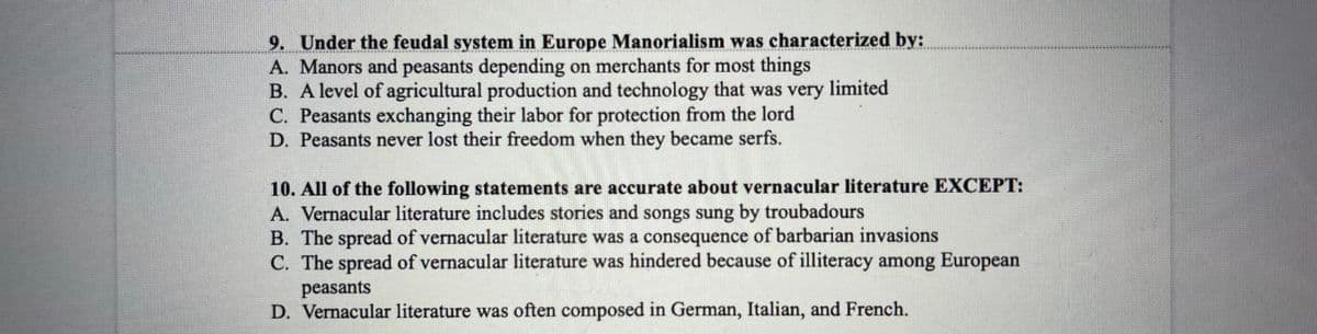 9. Under the feudal system in Europe Manorialism was characterized by:
A. Manors and peasants depending on merchants for most things
B. A level of agricultural production and technology that was very limited
C. Peasants exchanging their labor for protection from the lord
D. Peasants never lost their freedom when they became serfs.
10. All of the following statements are accurate about vernacular literature EXCEPT:
A. Vernacular literature includes stories and songs sung by troubadours
B. The spread of vernacular literature was a consequence of barbarian invasions
C. The spread of vernacular literature was hindered because of illiteracy among European
peasants
D. Vernacular literature was often composed in German, Italian, and French.
