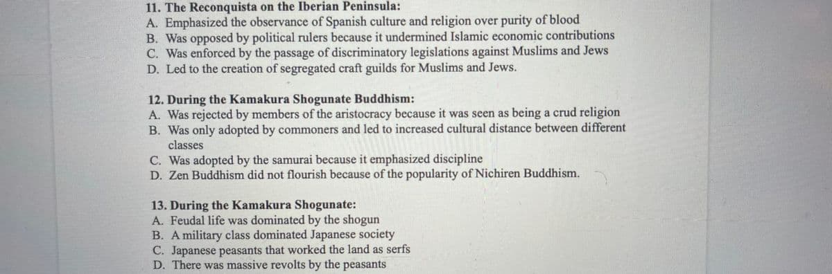 11. The Reconquista on the Iberian Peninsula:
A. Emphasized the observance of Spanish culture and religion over purity of blood
B. Was opposed by political rulers because it undermined Islamic economic contributions
C. Was enforced by the passage of discriminatory legislations against Muslims and Jews
D. Led to the creation of segregated craft guilds for Muslims and Jews.
12. During the Kamakura Shogunate Buddhism:
A. Was rejected by members of the aristocracy because it was seen as being a crud religion
B. Was only adopted by commoners and led to increased cultural distance between different
classes
C. Was adopted by the samurai because it emphasized discipline
D. Zen Buddhism did not flourish because of the popularity of Nichiren Buddhism.
13. During the Kamakura Shogunate:
A. Feudal life was dominated by the shogun
B. A military class dominated Japanese society
C. Japanese peasants that worked the land as serfs
D. There was massive revolts by the peasants
