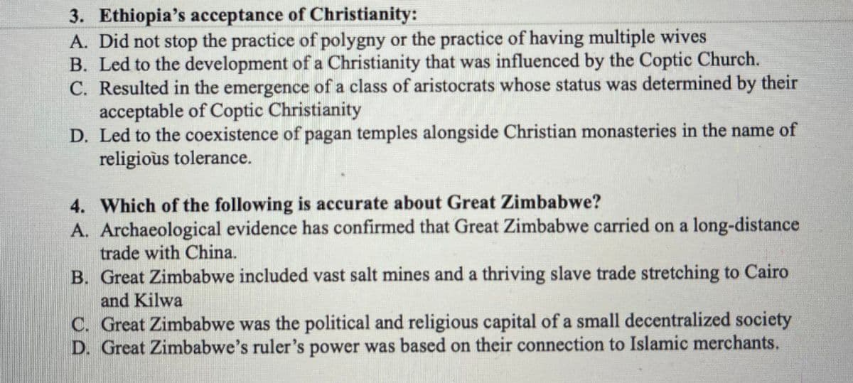 3. Ethiopia's acceptance of Christianity:
A. Did not stop the practice of polygny or the practice of having multiple wives
B. Led to the development of a Christianity that was influenced by the Coptic Church.
C. Resulted in the emergence of a class of aristocrats whose status was determined by their
acceptable of Coptic Christianity
D. Led to the coexistence of pagan temples alongside Christian monasteries in the name of
religioùs tolerance.
4. Which of the following is accurate about Great Zimbabwe?
A. Archaeological evidence has confirmed that Great Zimbabwe carried on a long-distance
trade with China.
B. Great Zimbabwe included vast salt mines and a thriving slave trade stretching to Cairo
and Kilwa
C. Great Zimbabwe was the political and religious capital of a small decentralized society
D. Great Zimbabwe's ruler's power was based on their connection to Islamic merchants.
