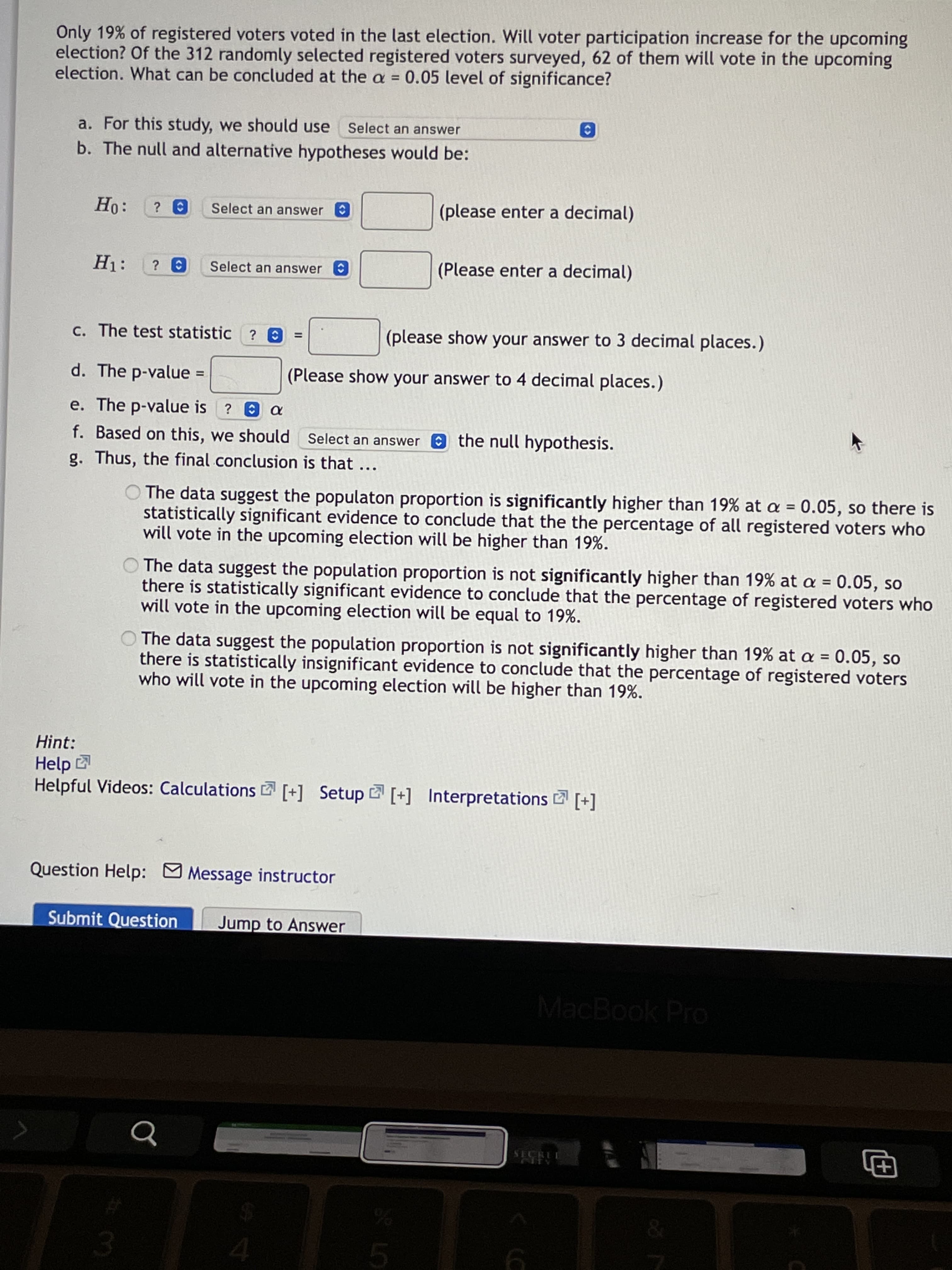 <>
Only 19% of registered voters voted in the last election. Will voter participation increase for the upcoming
election? Of the 312 randomly selected registered voters surveyed, 62 of them will vote in the upcoming
election. What can be concluded at the a = 0.05 level of significance?
%3D
a. For this study, we should use
Select an answer
b. The null and alternative hypotheses would be:
Select an answer
(please enter a decimal)
Select an answer O
(Please enter a decimal)
c. The test statistic ? O
(please show your answer to 3 decimal places.)
%3D
d. The p-value
(Please show your answer to 4 decimal places.)
%D
e. The p-value is ? a
f. Based on this, we should Select an answer the null hypothesis.
g. Thus, the final conclusion is that...
O The data suggest the populaton proportion is significantly higher than 19% at a = 0.05, so there is
statistically significant evidence to conclude that the the percentage of all registered voters who
will vote in the upcoming election will be higher than 19%.
The data suggest the population proportion is not significantly higher than 19% at a = 0.05, so
there is statistically significant evidence to conclude that the percentage of registered voters who
will vote in the upcoming election will be equal to 19%.
O The data suggest the population proportion is not significantly higher than 19% at a = 0.05, so
there is statistically insignificant evidence to conclude that the percentage of registered voters
who will vote in the upcoming election will be higher than 19%.
Hint:
Help
Helpful Videos: Calculations [+] Setup [+] Interpretations 2 [+]
Question Help: Message instructor
Submit Question
Jump to Answer
MacBook Pro
SECRUL
田
3.
