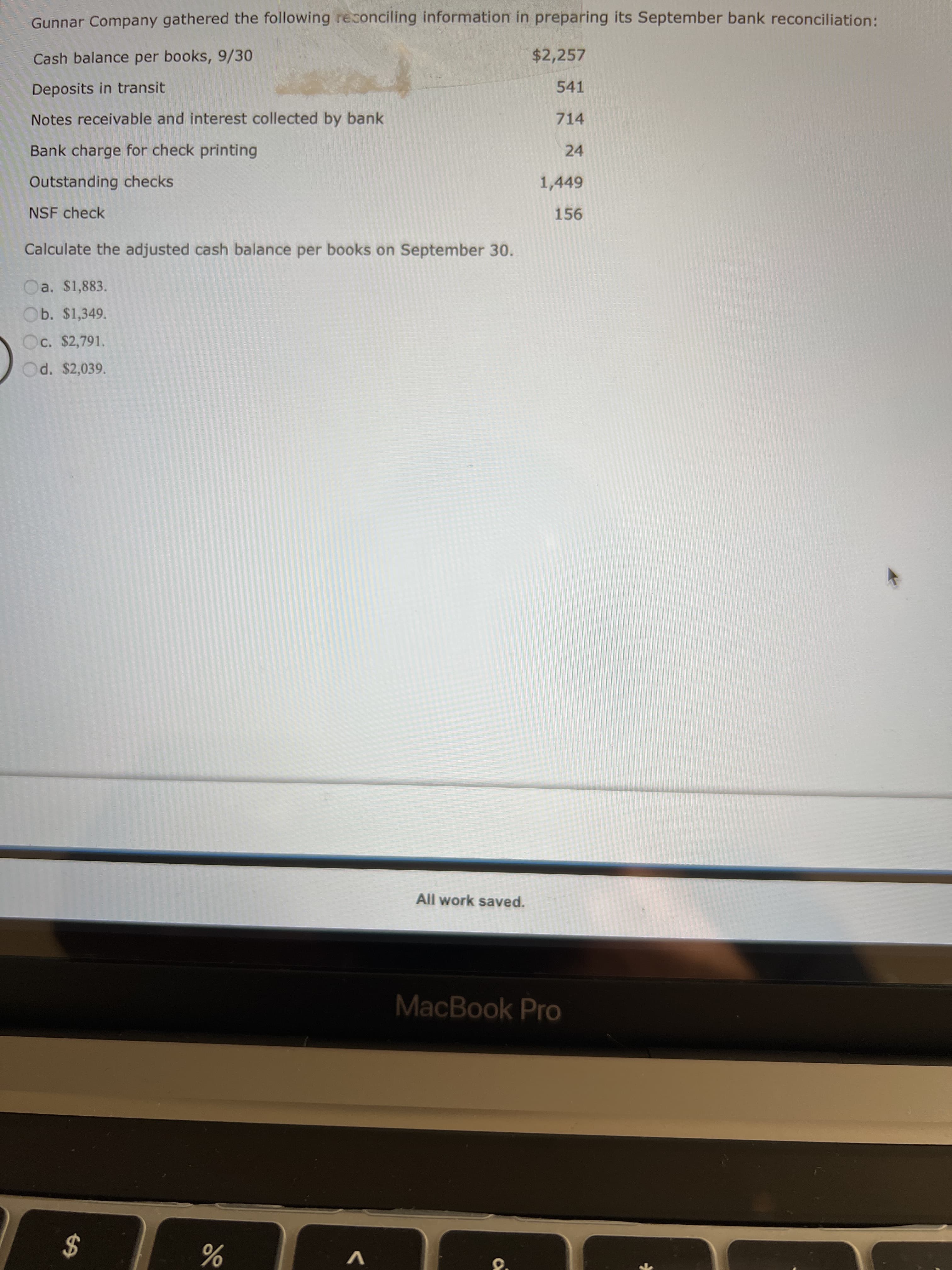 %24
Gunnar Company gathered the following reconciling information in preparing its September bank reconciliation:
Cash balance per books, 9/30
$2,257
Deposits in transit
541
Notes receivable and interest collected by bank
714
Bank charge for check printing
24
Outstanding checks
1,449
NSF check
156
Calculate the adjusted cash balance per books on September 30.
Oa. $1,883.
Ob. $1,349.
Oc. $2,791.
Od. $2,039.
All work saved.
MacBook Pro
V
