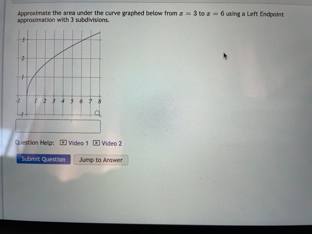 Approximate the area under the curve graphed below from x = 3 to x = 6 using a Left Endpoint
approximation with 3 subdivisions.
1 2 3 4 5 6 7 8
Question Help: D Video 1 D Video 2
Submit Question
Jump to Answer
