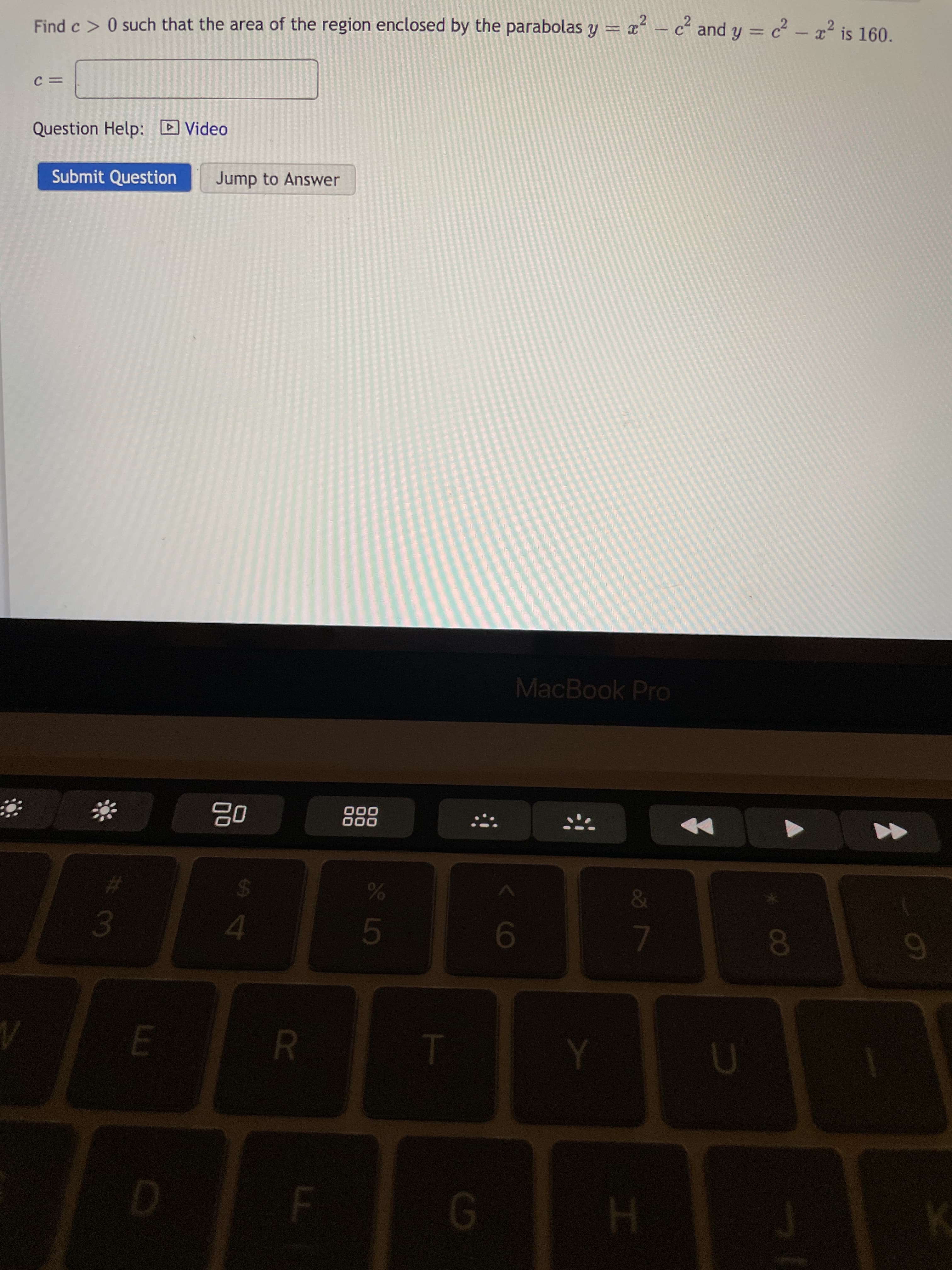 R
S4
D
H.
E.
%23
L
01
6
000
000
MacBook PrO
Submit Question
Jump to Answer
Question Help: D Video
Find c > 0 such that the area of the region enclosed by the parabolas y = x – c² and y = c - ² is 160.
