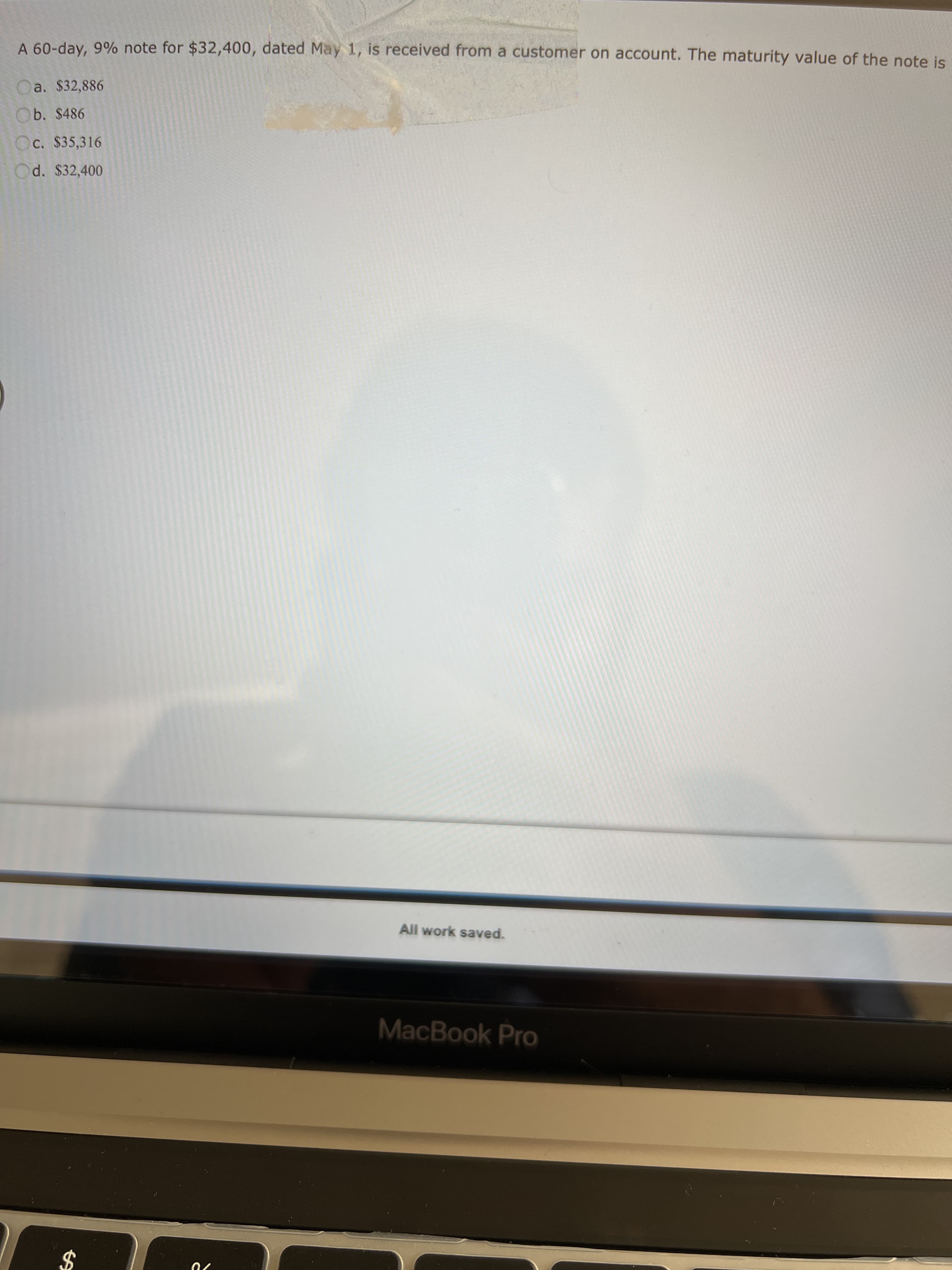 %24
A 60-day, 9% note for $32,400, dated May 1, is received from a customer on account. The maturity value of the note is
a. $32,886
Ob. $486
C. $35,316
Od. $32,400
All work saved.
MacBook Pro

