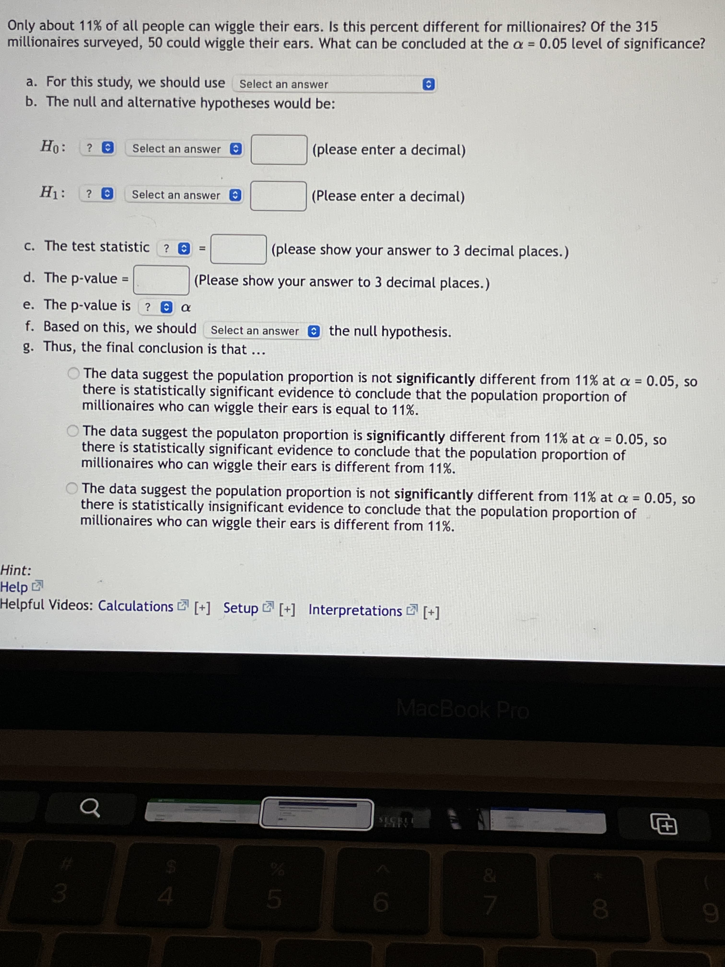 **Statistical Hypothesis Testing: Ear Wiggling Proportion Among Millionaires**

In the study, we want to determine if the proportion of millionaires who can wiggle their ears is different from the general population, which is approximately 11%. Out of 315 millionaires surveyed, 50 could wiggle their ears. We will assess this using a significance level of \( \alpha = 0.05 \).

### Steps in Testing:

1. **Select Test Type:**
   - For this study, we should use: _Select an answer_.

2. **Formulate Hypotheses:**
   - **Null Hypothesis (\(H_0\)):**
     - \(H_0: \) ? _Select an answer_ \( = \) _(please enter a decimal)_
   - **Alternative Hypothesis (\(H_1\)):**
     - \(H_1: \) ? _Select an answer_ \( = \) _(Please enter a decimal)_

3. **Calculate Test Statistic:**
   - The test statistic is: \( ? = \) _(please show your answer to 3 decimal places)_

4. **Determine P-value:**
   - The p-value is: \( = \) _(Please show your answer to 3 decimal places)_

5. **Compare P-value to Significance Level:**
   - If \( \text{p-value} \leq \alpha \), decide to: _Select an answer_ the null hypothesis.

6. **Draw Conclusion:**

   Based on the analysis:
   - The data suggest the population proportion is **not significantly different** from 11% at \( \alpha = 0.05 \), indicating statistically insignificant evidence to conclude that the population proportion of millionaires who can wiggle their ears is different from 11%.
   - Alternatively, if significant, the data suggest the population proportion is **significantly different** from 11% at \( \alpha = 0.05 \).

### Additional Resources:
- Helpful Videos: [Calculations](#), [Setup](#), [Interpretations](#)

This guide assists in understanding how to determine statistical significance regarding whether the ear-wiggling ability among millionaires differs from the general population.