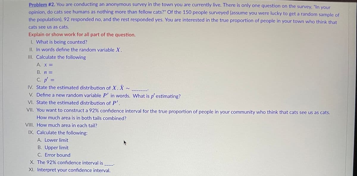 Problem #2. You are conducting an anonymous survey in the town you are currently live. There is only one question on the survey, "In your
opinion, do cats see humans as nothing more than fellow cats?" Of the 150 people surveyed (assume you were lucky to get a random sample of
the population), 92 responded no, and the rest responded yes. You are interested in the true proportion of people in your town who think that
cats see us as cats.
Explain or show work for all part of the question.
I. What is being counted?
II. In words define the random variable X.
III. Calculate the following
A. x =
%3D
B. n =
C. p' =
IV. State the estimated distribution of X. X ~
%3D
V. Define a new random variable P' in words. What is p' estimating?
VI. State the estimated distribution of P'.
VII. You want to construct a 92% confidence interval for the true proportion of people in your community who think that cats see us as cats.
How much area is in both tails combined?
VIII. How much area in each tail?
IX. Calculate the following:
A. Lower limit
B. Upper limit
C. Error bound
X. The 92% confidence interval is
XI. Interpret your confidence interval.
