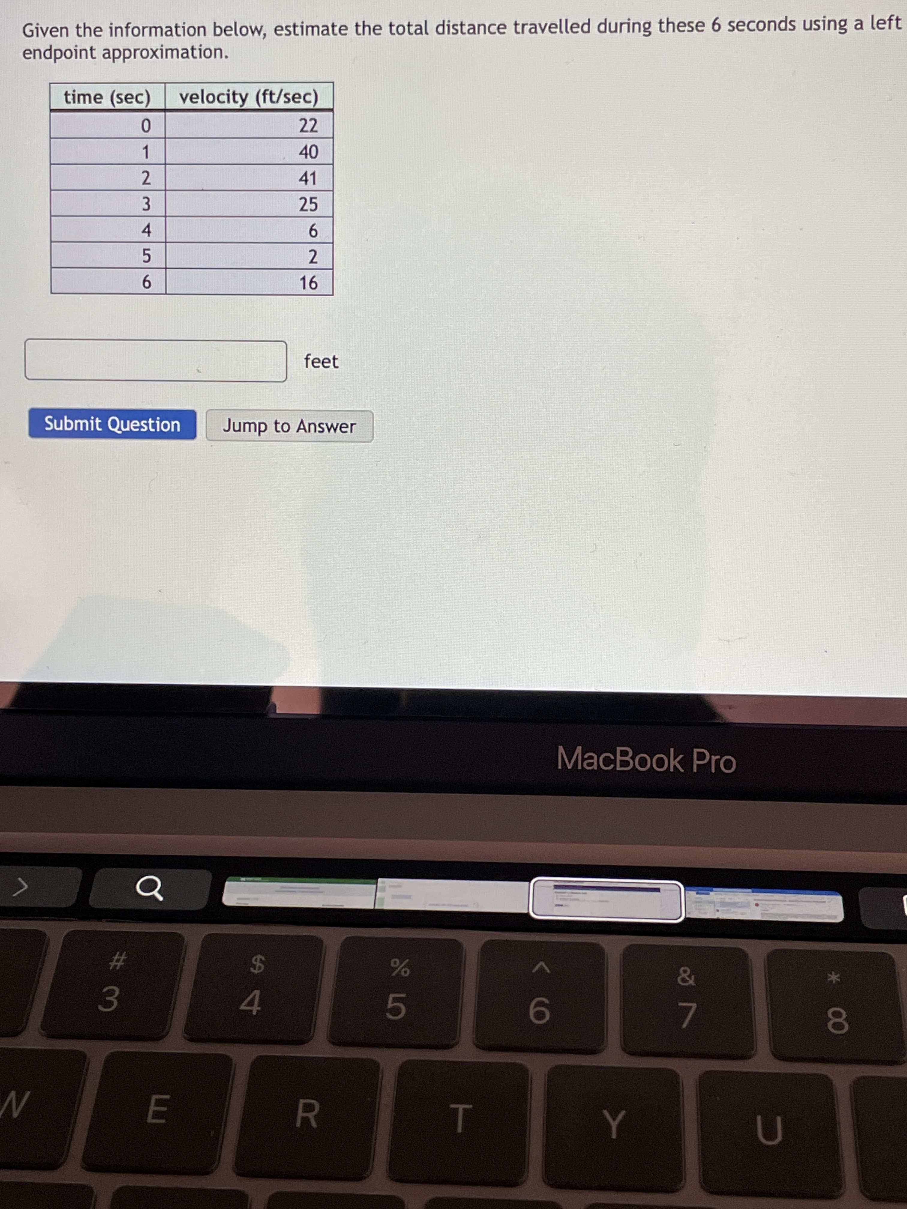 00
3 LO
R
62
Given the information below, estimate the total distance travelled during these 6 seconds using a left
endpoint approximation.
time (sec)
velocity (ft/sec)
22
1.
40
41
25
2.
3.
4
5.
9.
feet
Submit Question
Jump to Answer
MacBook Pro
%23
&
24
4.
7.
E
