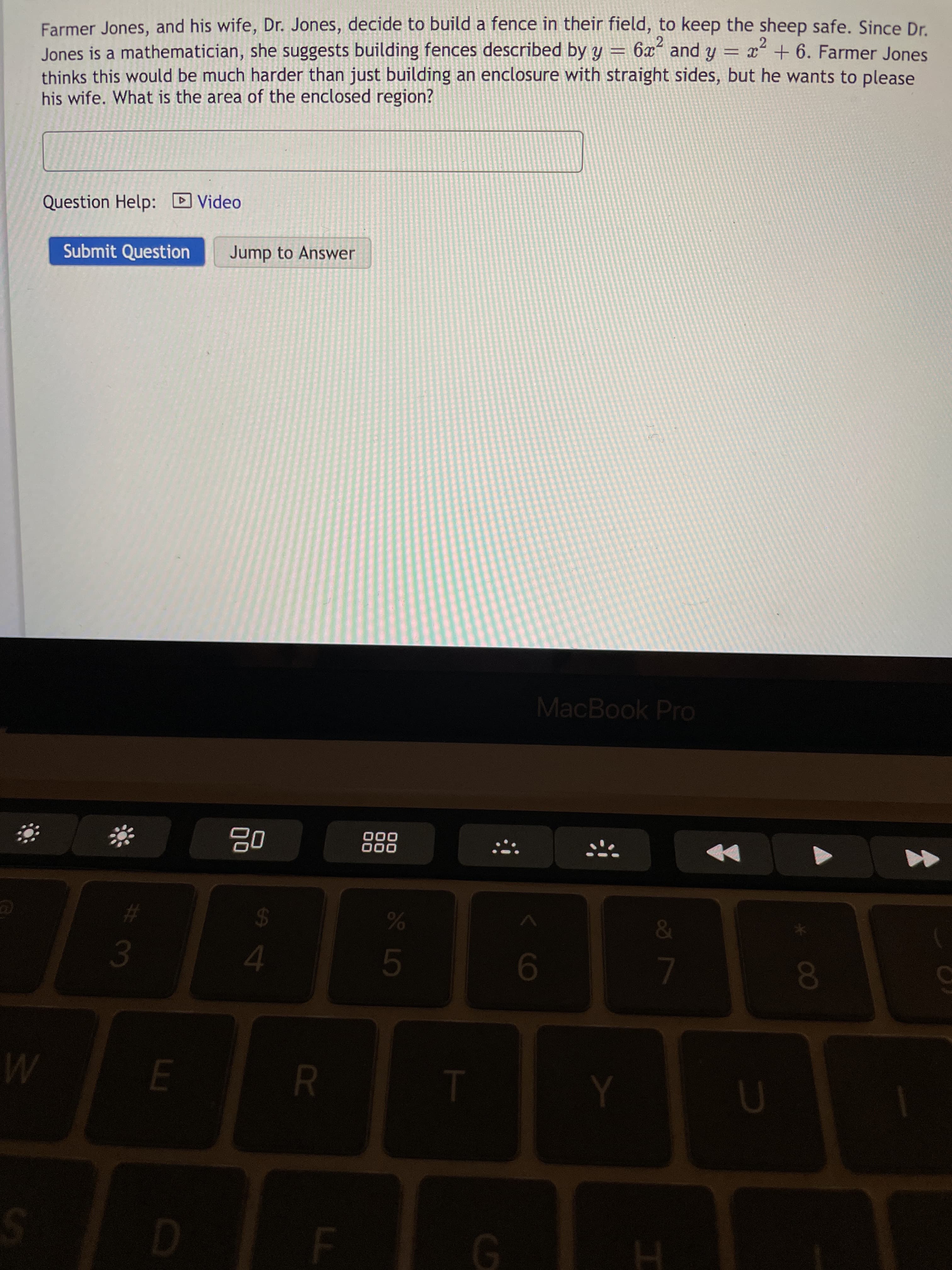 R
3.
Farmer Jones, and his wife, Dr. Jones, decide to build a fence in their field, to keep the sheep safe. Since Dr.
Jones is a mathematician, she suggests building fences described by y = 6xʻ and y = x + 6. Farmer Jones
thinks this would be much harder than just building an enclosure with straight sides, but he wants to please
his wife. What is the area of the enclosed region?
2
Question Help: D Video
Submit Question
Jump to Answer
MacBook Pro
000
000
%23
24
4.
00
