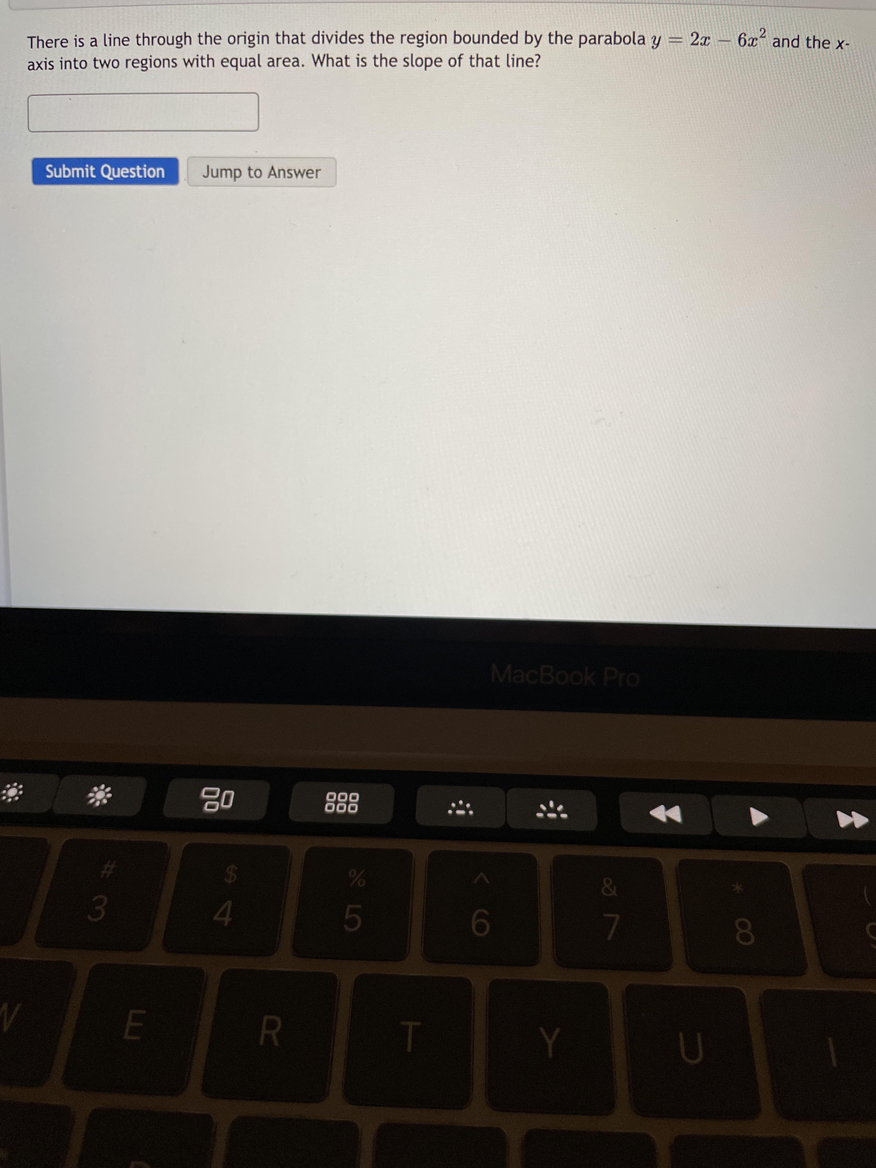 R
9-
4.
1.
0O
8.
24
%23
000
000
0g
MacBook Pro
Submit Question
Jump to Answer
axis into two regions with equal area. What is the slope of that line?
There is a line through the origin that divides the region bounded by the parabola y = 2x - 6x and the x-
2.
