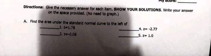 Directions: Give the necessary answer for each item. SHOW YOUR SOLUTIONS. Write your answer
on the space provided. (No need to graph.)
A. Find the area under the standard normal curve to the left of
1. z-1.78
4. z= -2.77
2 z-0.08
5. z- 1.0
