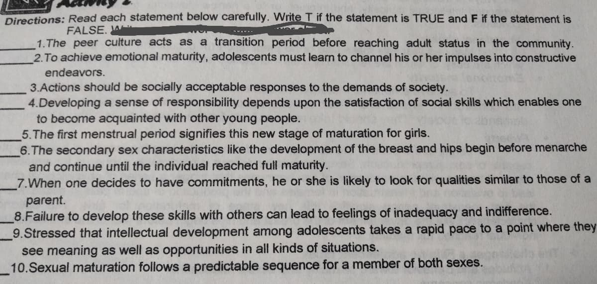 Directions: Read each statement below carefully. Write T if the statement is TRUE and F if the statement is
FALSE, W
1.The peer culture acts as a transition period before reaching adult status in the community.
2.To achieve emotional maturity, adolescents must learn to channel his or her impulses into constructive
endeavors.
3.Actions should be socially acceptable responses to the demands of society.
4.Developing a sense of responsibility depends upon the satisfaction of social skills which enables one
to become acquainted with other young people.
5.The first menstrual period signifies this new stage of maturation for girls.
6.The secondary sex characteristics like the development of the breast and hips begin before menarche
and continue until the individual reached full maturity.
7.When one decides to have commitments, he or she is likely to look for qualities similar to those of a
parent.
8.Failure to develop these skills with others can lead to feelings of inadequacy and indifference.
9.Stressed that intellectual development among adolescents takes a rapid pace to a point where they
see meaning as well as opportunities in all kinds of situations.
10.Sexual maturation follows a predictable sequence for a member of both sexes.
