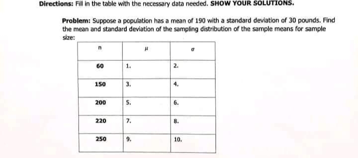 Directions: Fill in the table with the necessary data needed. SHOW YOUR SOLUTIONS.
Problem: Suppose a population has a mean of 190 with a standard deviation of 30 pounds. Find
the mean and standard deviation of the sampling distribution of the sample means for sample
size:
60
1.
150
3.
4.
200
5.
6.
220
7.
8.
250
9.
10.
2.
