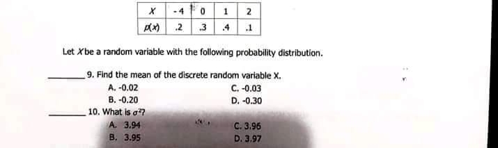 -4
2
pl 2 3 | 4 1
Let Xbe a random variable with the following probability distribution.
9. Find the mean of the discrete random variable X.
C. -0.03
A. -0.02
B. -0.20
D. -0.30
10. What is a?
A. 3.94
C. 3.96
B. 3.95
D. 3.97
