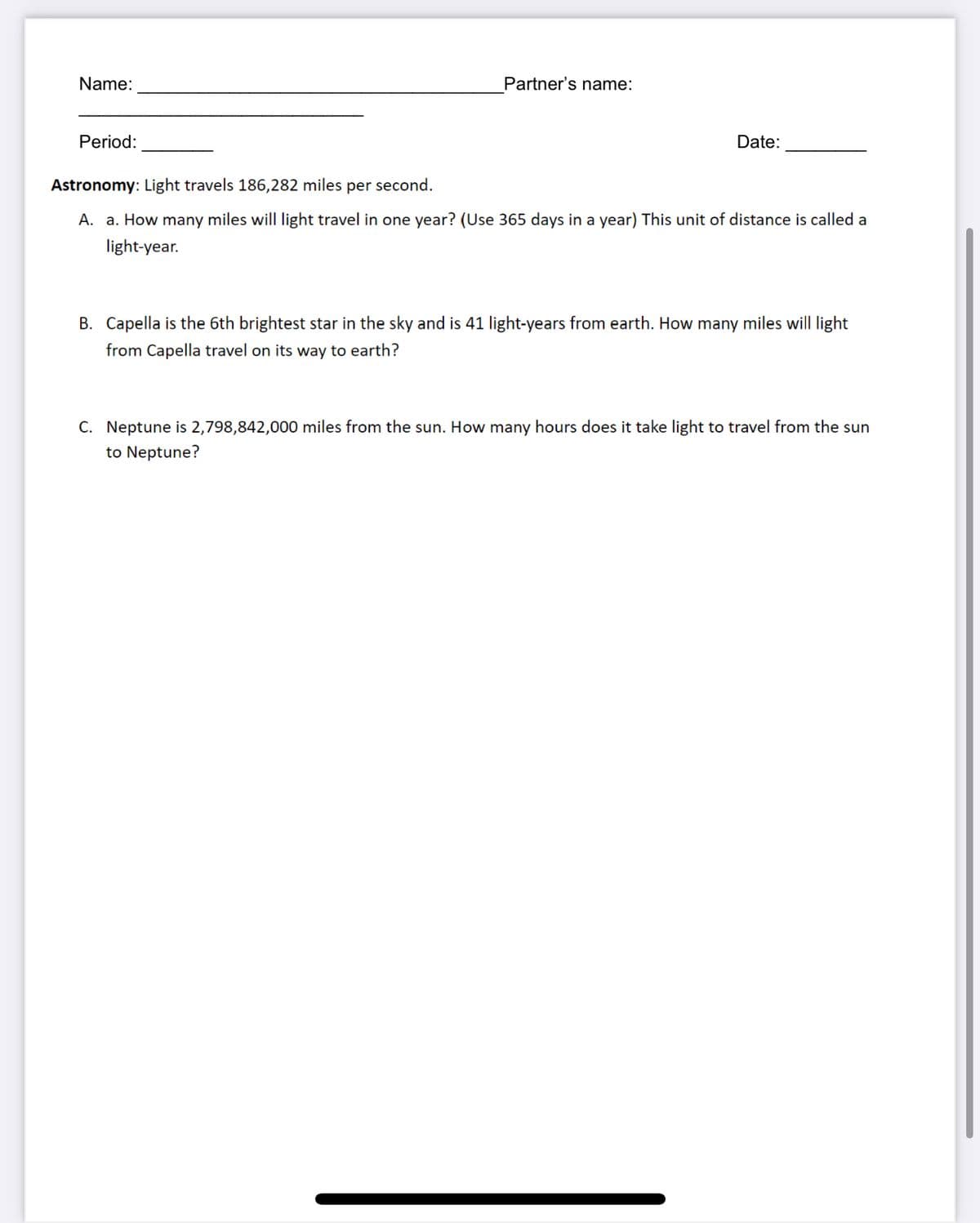 Name:
Partner's name:
Period:
Date:
Astronomy: Light travels 186,282 miles per second.
A. a. How many miles will light travel in one year? (Use 365 days in a year) This unit of distance is called a
light-year.
B. Capella is the 6th brightest star in the sky and is 41 light-years from earth. How many miles will light
from Capella travel on its way to earth?
C. Neptune is 2,798,842,000 miles from the sun. How many hours does it take light to travel from the sun
to Neptune?
