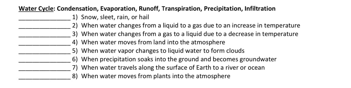 Water Cycle: Condensation, Evaporation, Runoff, Transpiration, Precipitation, Infiltration
1) Snow, sleet, rain, or hail
2) When water changes from a liquid to a gas due to an increase in temperature
3) When water changes from a gas to a liquid due to a decrease in temperature
4) When water moves from land into the atmosphere
5) When water vapor changes to liquid water to form clouds
6) When precipitation soaks into the ground and becomes groundwater
7) When water travels along the surface of Earth to a river or ocean
8) When water moves from plants into the atmosphere
