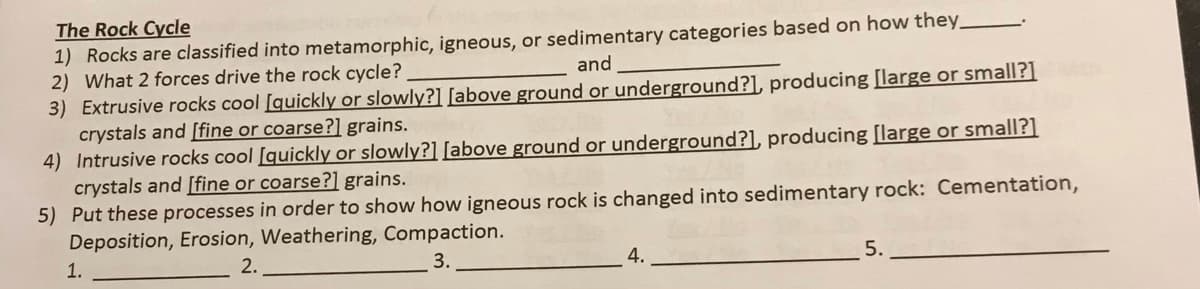 The Rock Cycle
1) Rocks are classified into metamorphic, igneous, or sedimentary categories based on how they_
2) What 2 forces drive the rock cycle?
3) Extrusive rocks cool [quickly or slowly?] [above ground or underground?], producing [large or small?]
crystals and [fine or coarse?] grains.
4) Intrusive rocks cool [quickly or slowly?] [above ground or underground?], producing [large or small?]
crystals and [fine or coarse?] grains.
5) Put these processes in order to show how igneous rock is changed into sedimentary rock: Cementation,
Deposition, Erosion, Weathering, Compaction.
and
1.
3.
5.
