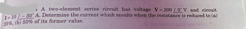 , A two-element series circuit has voltage V 200 / 0 V. and circuit
10 /-30° A. Determine the current which results when the resistance is reduced to (a)
25%, (b) 50% of its former value.
