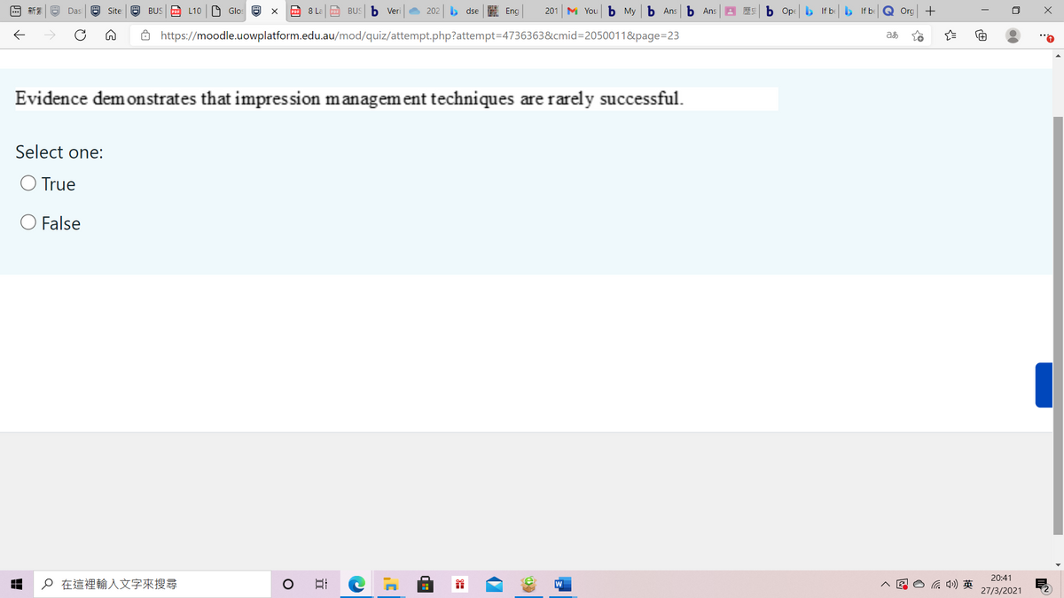 新業
Das
Site
O BUS PO L10 O Glos O
POF 8 La PoE BUS b Veri
202
b dse E Eng
201
M You b Мy
Ь Ans b Ans
ES b Ope , If be b If be Q Org +
Ô https://moodle.uowplatform.edu.au/mod/quiz/attempt.php?attempt=D4736363&cmid=2050011&page=23
Evidence demonstrates that impression management techniques are rarely successful.
Select one:
True
O False
20:41
o 在這裡輸入文字來搜尋
后 )英
27/3/2021
