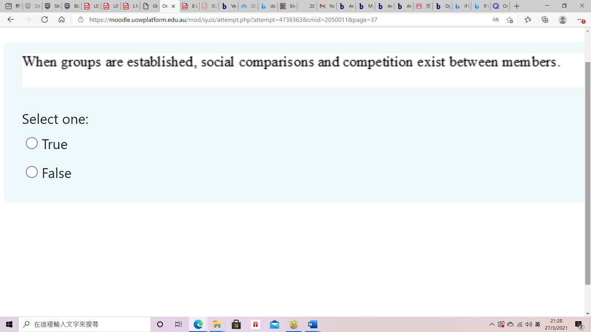 Sit 9 BU PDE LO PDE LO P L1 O Gl On x
PDF 8 1
Po BU b Ve
20. ds E En
20 M Yo b An b M b An b An
b Or b If IfB
Or
ô https://moodle.uowplatform.edu.au/mod/quiz/attempt.php?attempt=D4736363&cmid=2050011&page=37
When groups are established, social comparisons and competition exist between members.
Select one:
O True
O False
21:28
o在這裡輸入文字來搜尋
后 )英
27/3/2021
