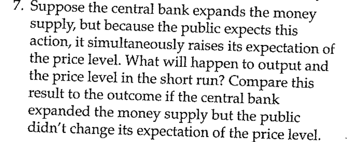 7. Suppose the central bank expands the money
supply, but because the public expects this
action, it simultaneously raises its expectation of
the price level. What will happen to output and
the price level in the short run? Compare this
result to the outcome if the central bank
expanded the money supply but the public
didn't change its expectation of the price level.
