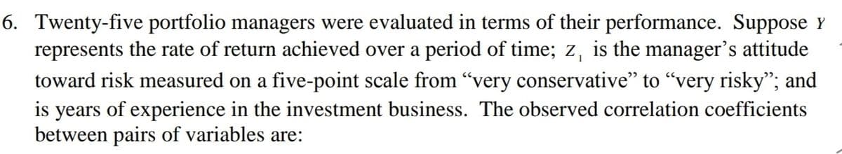 6. Twenty-five portfolio managers were evaluated in terms of their performance. Suppose Y
represents the rate of return achieved over a period of time; z, is the manager's attitude
toward risk measured on a five-point scale from "very conservative" to "very risky"; and
is years of experience in the investment business. The observed correlation coefficients
between pairs of variables are:
