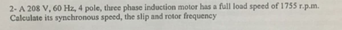 2- A 208 V, 60 Hz, 4 pole, three phase induction motor has a full load speed of 1755 r.p.m.
Calculate its synchronous speed, the slip and rotor frequency