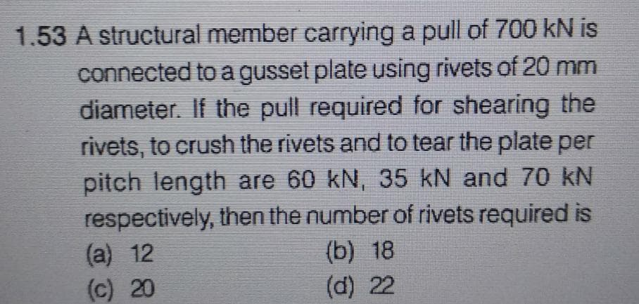 1.53 A structural member carrying a pull of 700 kN is
connected to a gusset plate using rivets of 20 mm
diameter. If the pull required for shearing the
rivets, to crush the rivets and to tear the plate per
pitch length are 60 kN, 35 kN and 70 kN
respectively, then the number of rivets required is
(a) 12
(b) 18
(d) 22
(c) 20