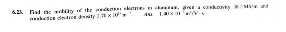 6.23. Find the mobility of the conduction electrons in aluminum, given a conductivity 38.2 MS/m and
Ans. 1.40 x 10³ m²/V-s
conduction electron density 1.70 x 102⁹ m ³.