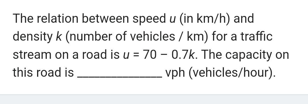 The relation between speed u (in km/h) and
density k (number of vehicles / km) for a traffic
stream on a road is u = 70 - 0.7k. The capacity on
this road is
vph (vehicles/hour).