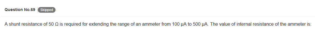 Question No.69 Skipped
A shunt resistance of 50 Q is required for extending the range of an ammeter from 100 µA to 500 μA. The value of internal resistance of the ammeter is: