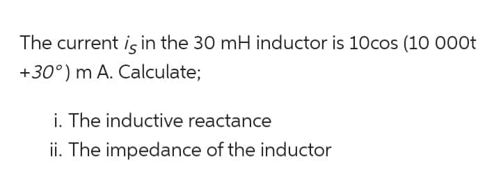 The current is in the 30 mH inductor is 10cos (10 000t
+30°) m A. Calculate;
i. The inductive reactance
ii. The impedance of the inductor