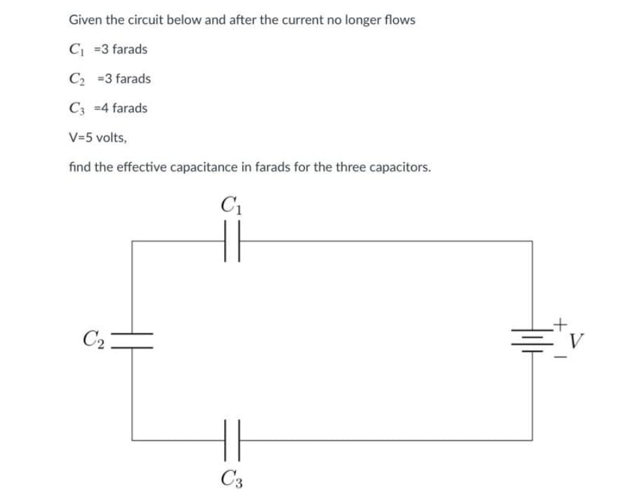 Given the circuit below and after the current no longer flows
C₁ =3 farads
C₂ =3 farads
C3 =4 farads
V=5 volts,
find the effective capacitance in farads for the three capacitors.
C₁
C₂
HE
C3