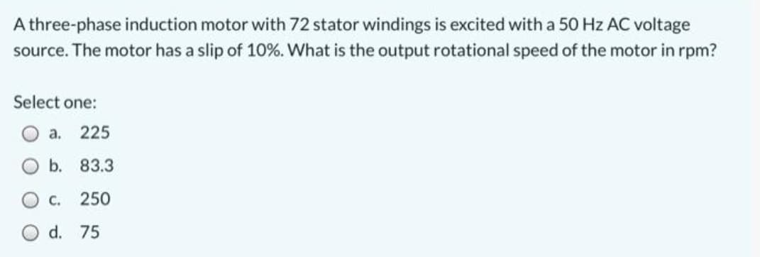 A three-phase induction motor with 72 stator windings is excited with a 50 Hz AC voltage
source. The motor has a slip of 10%. What is the output rotational speed of the motor in rpm?
Select one:
O a. 225
b. 83.3
250
C.
O d. 75