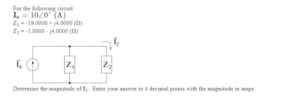 For the following circuit
Is = 10/0° (A)
Z₁ = -19.0000 + j4.0000 (S2)
Z₂ = -1.0000-j4.0000 (22)
Is
Z₁
Z₂
Determine the magnitude of I₂. Enter your answer to 4 decimal points with the magnitude in amps.