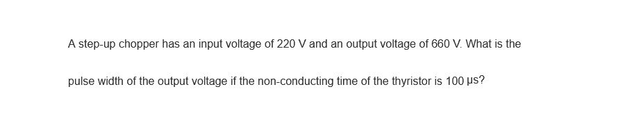 A step-up chopper has an input voltage of 220 V and an output voltage of 660 V. What is the
pulse width of the output voltage if the non-conducting time of the thyristor is 100 µs?