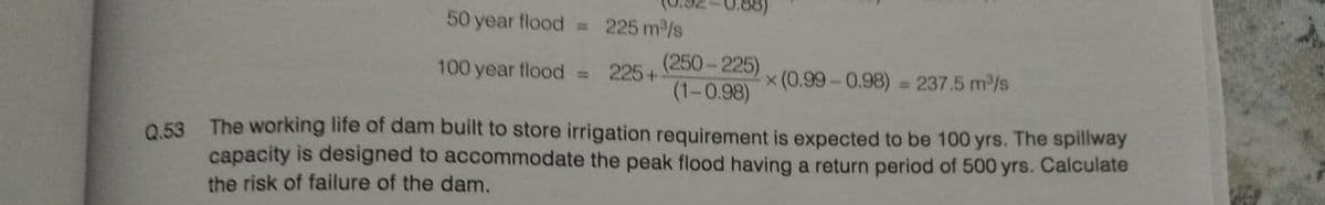 50 year flood = 225 m³/s
100 year flood =
225+
(250-225)
(1-0.98)
x (0.99-0.98) = 237.5 m³/s
Q.53 The working life of dam built to store irrigation requirement is expected to be 100 yrs. The spillway
capacity is designed to accommodate the peak flood having a return period of 500 yrs. Calculate
the risk of failure of the dam.
