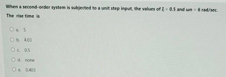 When a second-order system is subjected to a unit step input, the values of = 0.5 and wn = 6 rad/sec.
The rise time is
O a. 5
O b. 4.03
O c. 0.5
O d. none
Oe. 0.403