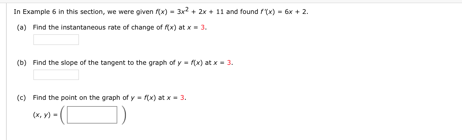 In Example 6 in this section, we were given f(x) = 3x² + 2x + 11 and found f'(x) = 6x + 2.
(a) Find the instantaneous rate of change of f(x) at x = 3.
(b) Find the slope of the tangent to the graph of y = f(x) at x = 3.
(c) Find the point on the graph of y = f(x) at x = 3.
(х, у) 3D
