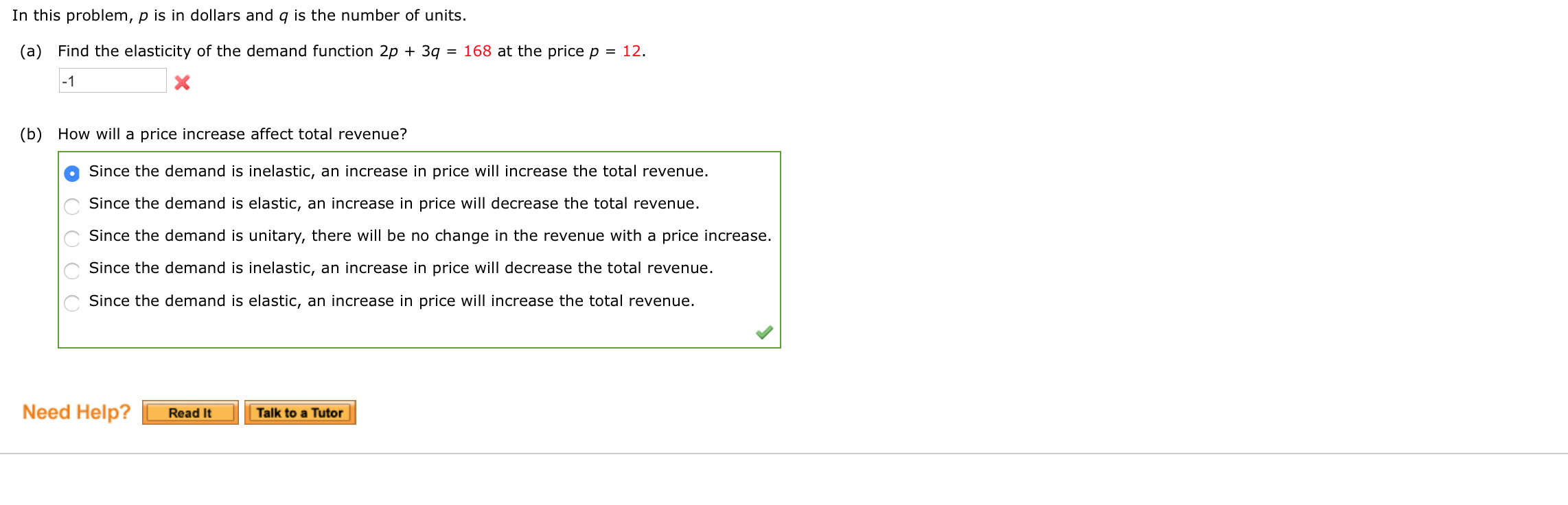 (a) Find the elasticity of the demand function 2p + 3q = 168 at the price p = 12.
-1
(b) How will a price increase affect total revenue?
Since the demand is inelastic, an increase in price will increase the total revenue.
Since the demand is elastic, an increase in price will decrease the total revenue.
Since the demand is unitary, there will be no change in the revenue with a price increase.
Since the demand is inelastic, an increase in price will decrease the total revenue.
Since the demand is elastic, an increase in price will increase the total revenue.
