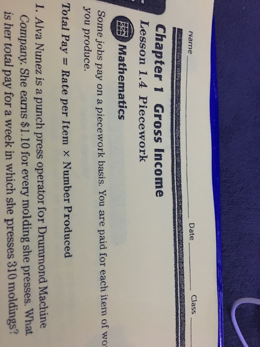 Ivame
Date
Class
Chapter 1 Gross Income
Lesson 1.4 Piecework
Mathematics
Some jobs pay on a piecework basis. You are paid for each item of wo:
you produce.
Total Pay
= Rate per Item x Number Produced
1. Alva Nunez is a punch press operator for Drummond Machine
Company. She earns $1.10 for every molding she presses. What
is her total pay for a week in which she presses 310 moldings?
