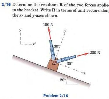 2/16 Determine the resultant R of the two forces applie
to the bracket. Write R in terms of unit vectors along
the x- and y-axes shown.
150 N
--x'
30%
200 N
35
20°
Problem 2/16
