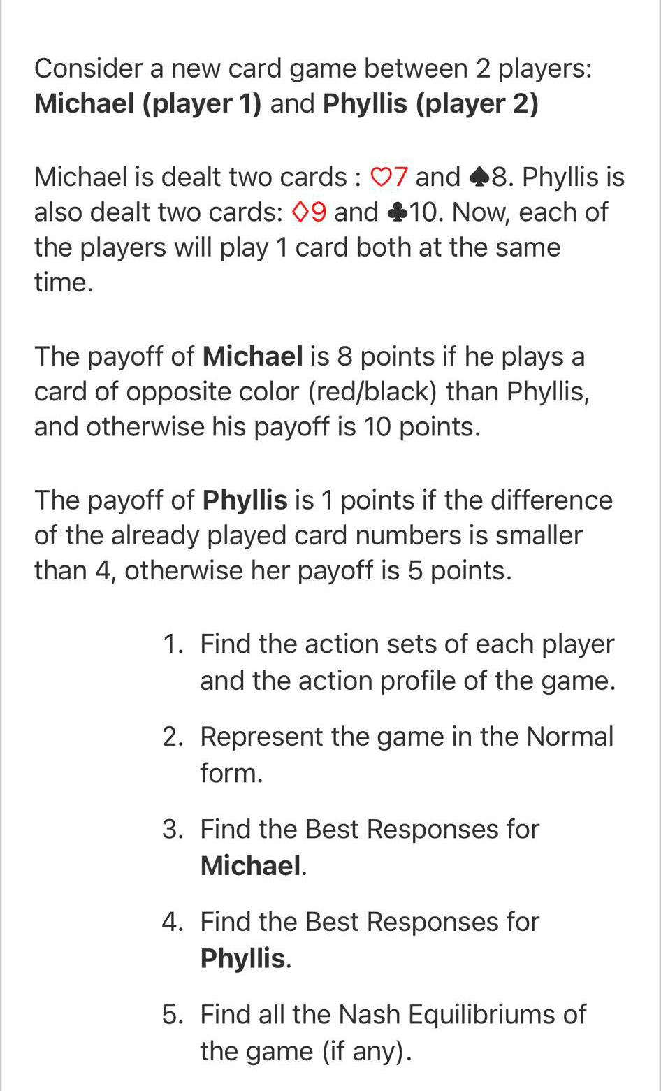 Consider a new card game between 2 players:
Michael (player 1) and Phyllis (player 2)
Michael is dealt two cards : O7 and 8. Phyllis is
also dealt two cards: 09 and 10. Now, each of
the players will play 1 card both at the same
time.
The payoff of Michael is 8 points if he plays a
card of opposite color (red/black) than Phyllis,
and otherwise his payoff is 10 points.
The payoff of Phyllis is 1 points if the difference
of the already played card numbers is smaller
than 4, otherwise her payoff is 5 points.
1. Find the action sets of each player
and the action profile of the game.
2. Represent the game in the Normal
form.
3. Find the Best Responses for
Michael.
4. Find the Best Responses for
Phyllis.
5. Find all the Nash Equilibriums of
the game (if any).
