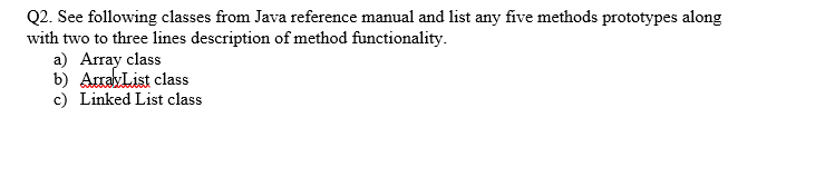 Q2. See following classes from Java reference manual and list any five methods prototypes along
with two to three lines description of method functionality.
a) Array class
b) ArrayList class
c) Linked List class
