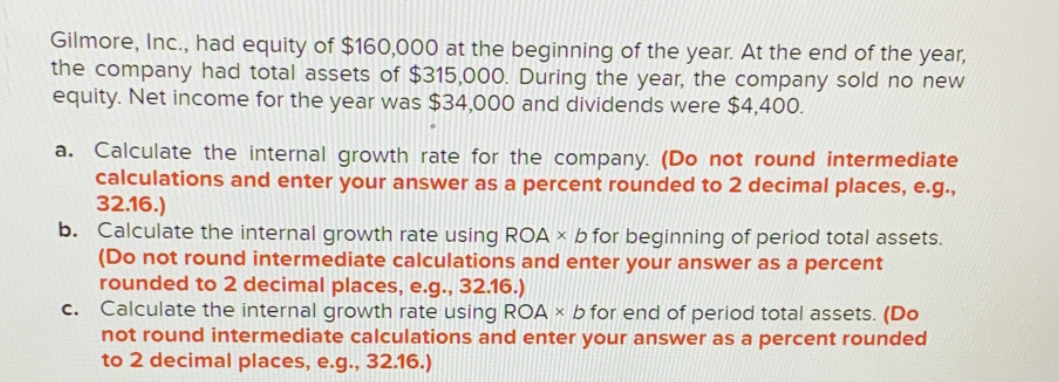 Gilmore, Inc., had equity of $160,000 at the beginning of the year. At the end of the year,
the company had total assets of $315,000. During the year, the company sold no new
equity. Net income for the year was $34,000 and dividends were $4,400.
a. Calculate the internal growth rate for the company. (Do not round intermediate
calculations and enter your answer as a percent rounded to 2 decimal places, e.g.,
32.16.)
b. Calculate the internal growth rate using ROA × b for beginning of period total assets.
(Do not round intermediate calculations and enter your answer as a percent
rounded to 2 decimal places, e.g., 32.16.)
Calculate the internal growth rate using ROA × b for end of period total assets. (Do
not round intermediate calculations and enter your answer as a percent rounded
to 2 decimal places, e.g.., 32.16.)
c.
