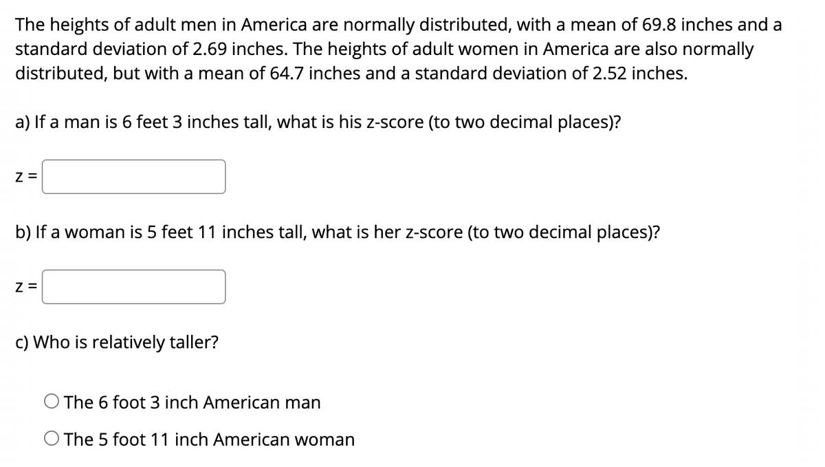 The heights of adult men in America are normally distributed, with a mean of 69.8 inches and a
standard deviation of 2.69 inches. The heights of adult women in America are also normally
distributed, but with a mean of 64.7 inches and a standard deviation of 2.52 inches.
a) If a man is 6 feet 3 inches tall, what is his z-score (to two decimal places)?
Z =
b) If a woman is 5 feet 11 inches tall, what is her z-score (to two decimal places)?
Z =
c) Who is relatively taller?
The 6 foot 3 inch American man
The 5 foot 11 inch American woman
