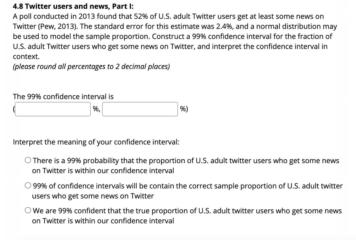 4.8 Twitter users and news, Part I:
A poll conducted in 2013 found that 52% of U.S. adult Twitter users get at least some news on
Twitter (Pew, 2013). The standard error for this estimate was 2.4%, and a normal distribution may
be used to model the sample proportion. Construct a 99% confidence interval for the fraction of
U.S. adult Twitter users who get some news on Twitter, and interpret the confidence interval in
context.
(please round all percentages to 2 decimal places)
The 99% confidence interval is
%,
%)
Interpret the meaning of your confidence interval:
O There is a 99% probability that the proportion of U.S. adult twitter users who get some news
on Twitter is within our confidence interval
99% of confidence intervals will be contain the correct sample proportion of U.S. adult twitter
users who get some news on Twitter
O We are 99% confident that the true proportion of U.S. adult twitter users who get some news
on Twitter is within our confidence interval
