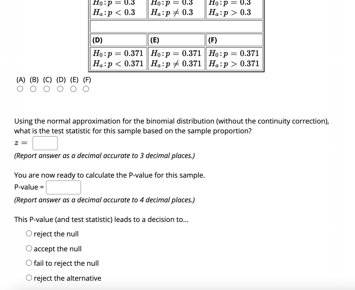 Но: р
Но: р — 0.3
Ha:p + 0.3
= 0.3
Ha:p < 0.3
80 — d:0н
На:р> 0.3
|(D)
(E)
(F)
Но: р — 0.371 | Но:р — 0.371 | Но:р
Ha:p < 0.371 Ha:p + 0.371 || Ha:p> 0.371
0.371
а
(A) (B) (C) (D) (E) (F)
Using the normal approximation for the binomial distribution (without the continuity correction),
what is the test statistic for this sample based on the sample proportion?
Z =
(Report answer as a decimal accurate to 3 decimal places.)
You are now ready to calculate the P-value for this sample.
P-value
%D
(Report answer as a decimal accurate to 4 decimal places.)
This P-value (and test statistic) leads to a decision to...
O reject the null
accept the null
O fail to reject the null
O reject the alternative
